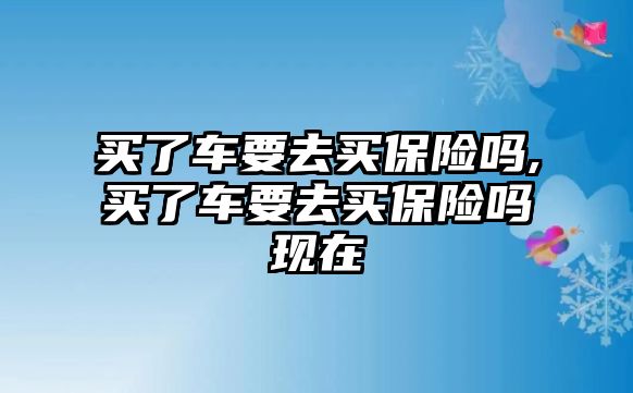 買了車要去買保險(xiǎn)嗎,買了車要去買保險(xiǎn)嗎現(xiàn)在