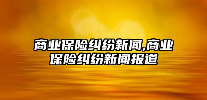 商業(yè)保險糾紛新聞,商業(yè)保險糾紛新聞報道