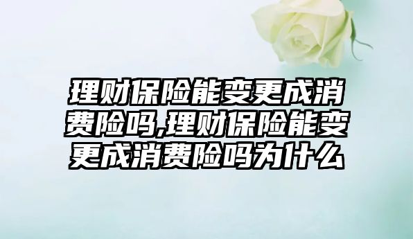 理財保險能變更成消費險嗎,理財保險能變更成消費險嗎為什么