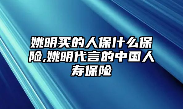 姚明買的人保什么保險,姚明代言的中國人壽保險