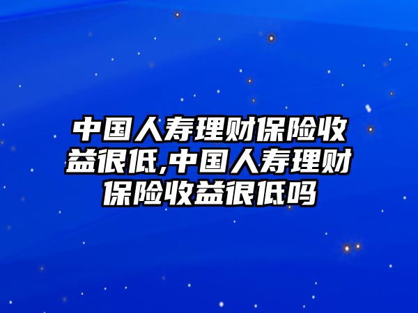 中國人壽理財保險收益很低,中國人壽理財保險收益很低嗎