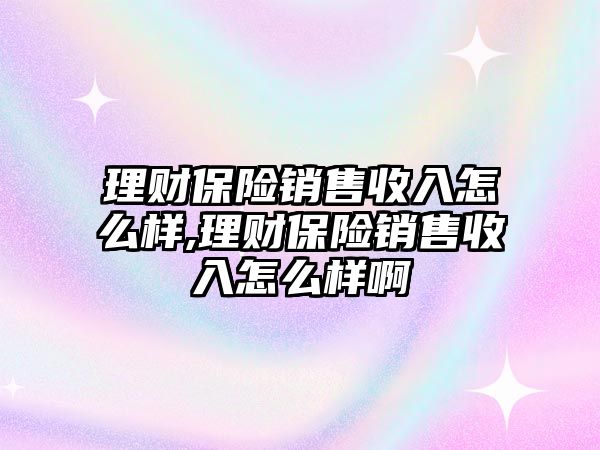 理財保險銷售收入怎么樣,理財保險銷售收入怎么樣啊