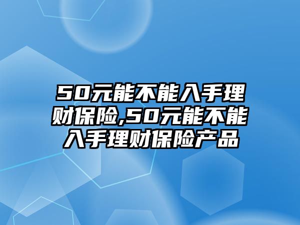 50元能不能入手理財(cái)保險(xiǎn),50元能不能入手理財(cái)保險(xiǎn)產(chǎn)品