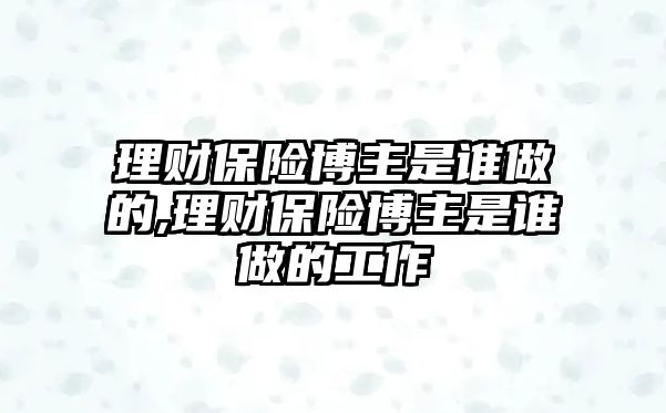 理財保險博主是誰做的,理財保險博主是誰做的工作