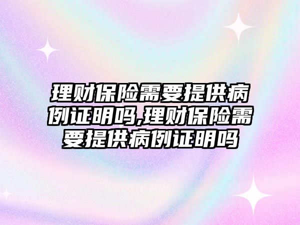 理財保險需要提供病例證明嗎,理財保險需要提供病例證明嗎