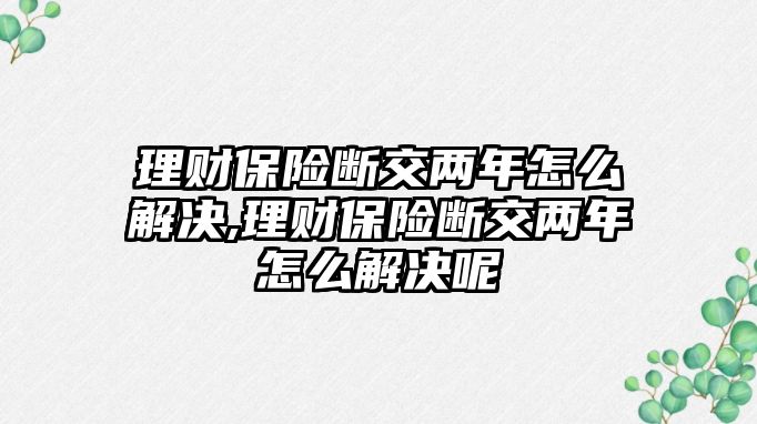 理財保險斷交兩年怎么解決,理財保險斷交兩年怎么解決呢