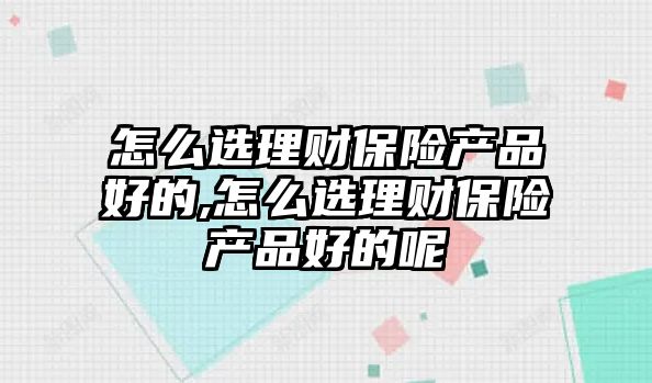 怎么選理財保險產品好的,怎么選理財保險產品好的呢