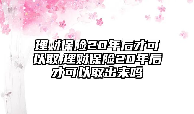 理財保險20年后才可以取,理財保險20年后才可以取出來嗎