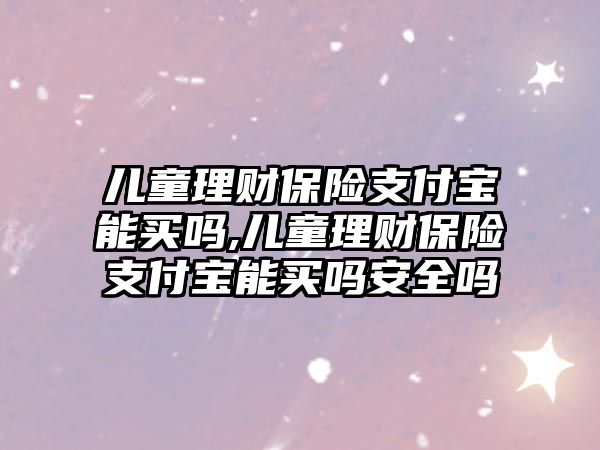 兒童理財保險支付寶能買嗎,兒童理財保險支付寶能買嗎安全嗎