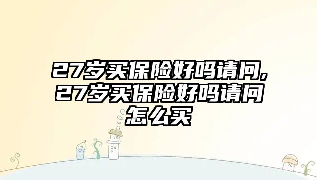 27歲買保險好嗎請問,27歲買保險好嗎請問怎么買