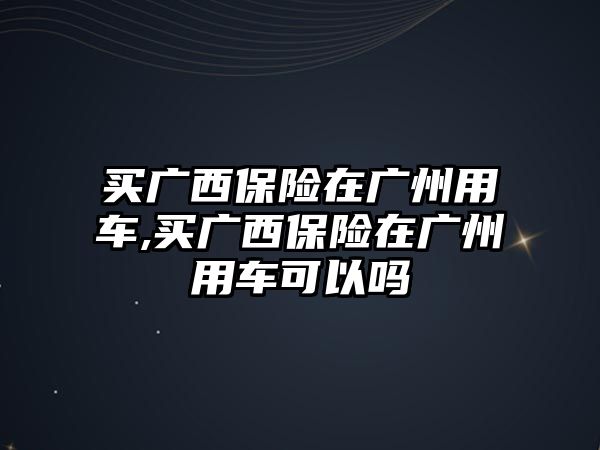 買廣西保險在廣州用車,買廣西保險在廣州用車可以嗎