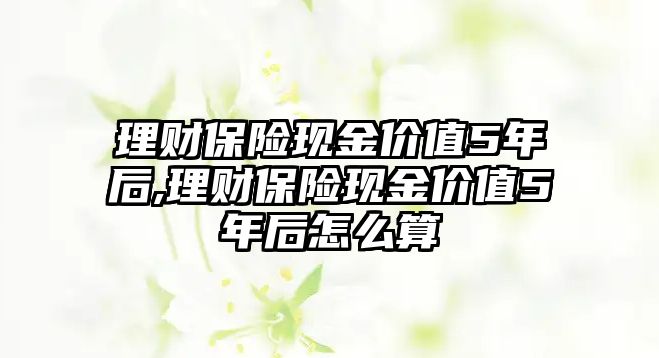 理財保險現(xiàn)金價值5年后,理財保險現(xiàn)金價值5年后怎么算