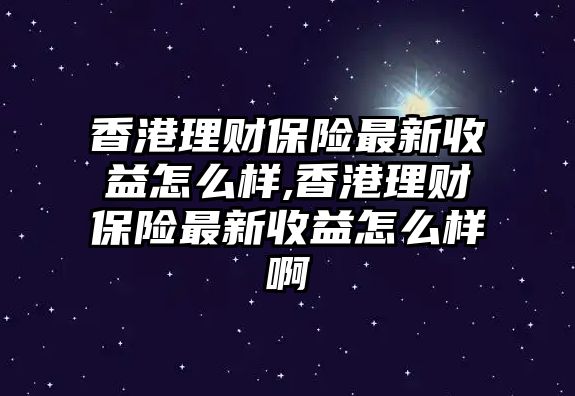 香港理財保險最新收益怎么樣,香港理財保險最新收益怎么樣啊