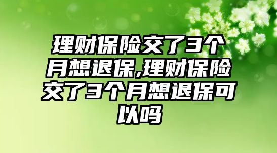 理財(cái)保險(xiǎn)交了3個(gè)月想退保,理財(cái)保險(xiǎn)交了3個(gè)月想退保可以嗎