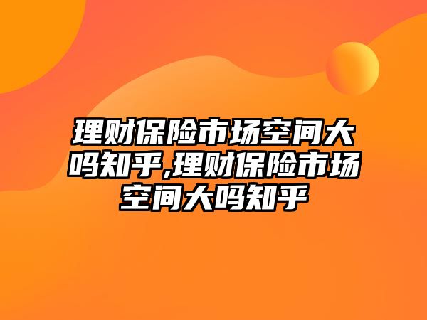 理財保險市場空間大嗎知乎,理財保險市場空間大嗎知乎