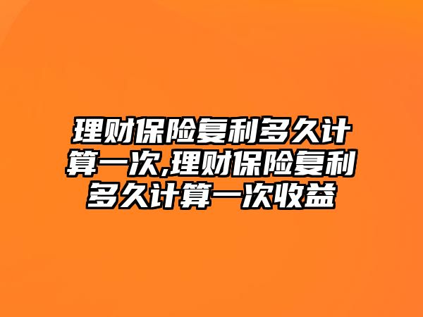 理財保險復利多久計算一次,理財保險復利多久計算一次收益