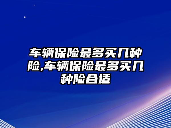 車輛保險最多買幾種險,車輛保險最多買幾種險合適