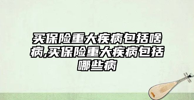 買保險重大疾病包括啥病,買保險重大疾病包括哪些病