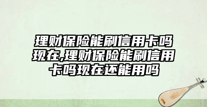 理財(cái)保險(xiǎn)能刷信用卡嗎現(xiàn)在,理財(cái)保險(xiǎn)能刷信用卡嗎現(xiàn)在還能用嗎