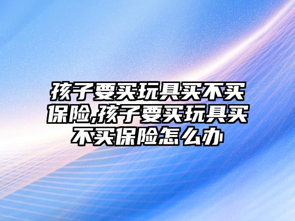 孩子要買玩具買不買保險(xiǎn),孩子要買玩具買不買保險(xiǎn)怎么辦