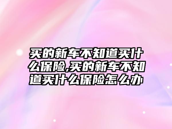 買的新車不知道買什么保險(xiǎn),買的新車不知道買什么保險(xiǎn)怎么辦