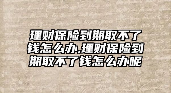 理財保險到期取不了錢怎么辦,理財保險到期取不了錢怎么辦呢