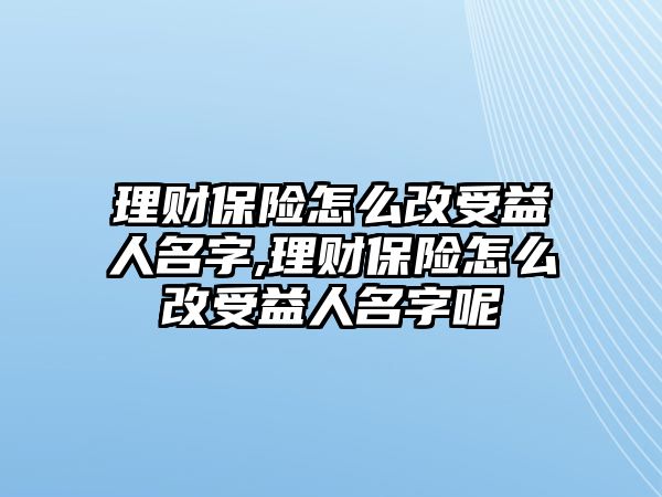 理財保險怎么改受益人名字,理財保險怎么改受益人名字呢