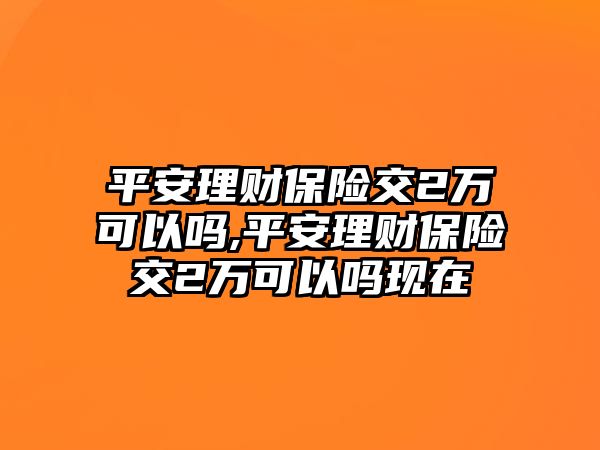 平安理財(cái)保險(xiǎn)交2萬可以嗎,平安理財(cái)保險(xiǎn)交2萬可以嗎現(xiàn)在