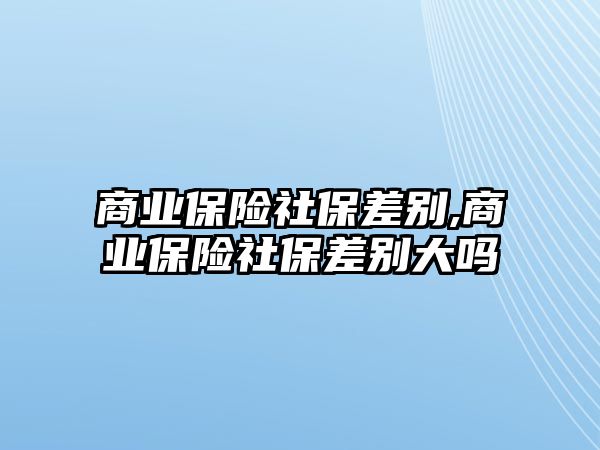 商業(yè)保險社保差別,商業(yè)保險社保差別大嗎