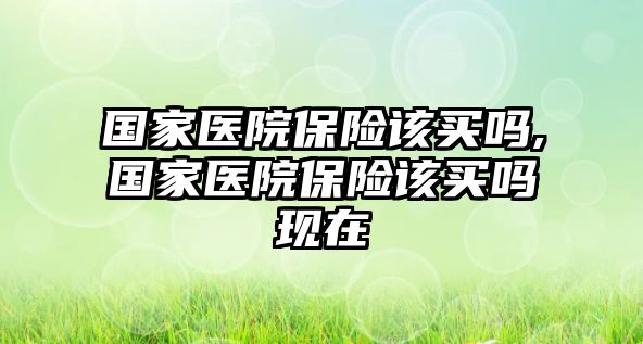 國(guó)家醫(yī)院保險(xiǎn)該買嗎,國(guó)家醫(yī)院保險(xiǎn)該買嗎現(xiàn)在