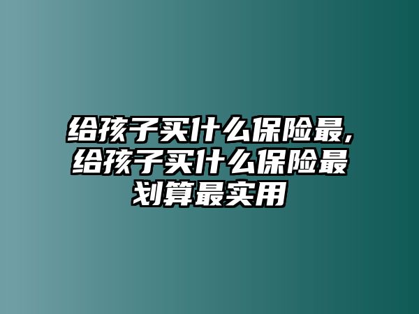 給孩子買什么保險最,給孩子買什么保險最劃算最實(shí)用