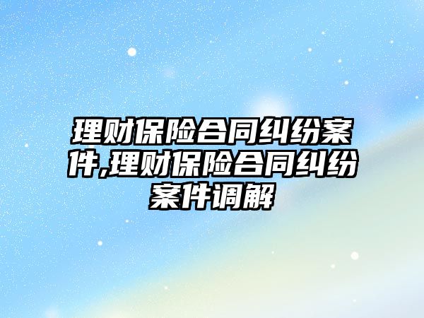 理財保險合同糾紛案件,理財保險合同糾紛案件調解