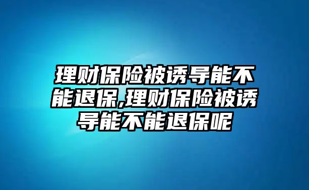 理財(cái)保險(xiǎn)被誘導(dǎo)能不能退保,理財(cái)保險(xiǎn)被誘導(dǎo)能不能退保呢