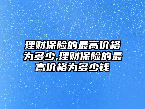 理財保險的最高價格為多少,理財保險的最高價格為多少錢