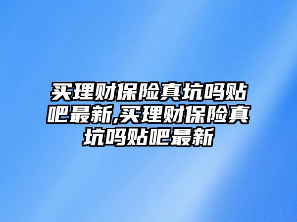 買理財保險真坑嗎貼吧最新,買理財保險真坑嗎貼吧最新