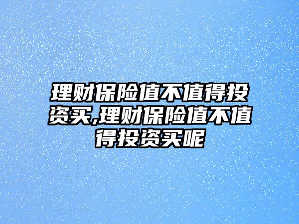 理財保險值不值得投資買,理財保險值不值得投資買呢