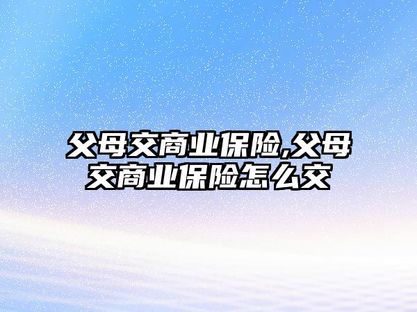 父母交商業(yè)保險(xiǎn),父母交商業(yè)保險(xiǎn)怎么交