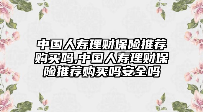 中國人壽理財保險推薦購買嗎,中國人壽理財保險推薦購買嗎安全嗎