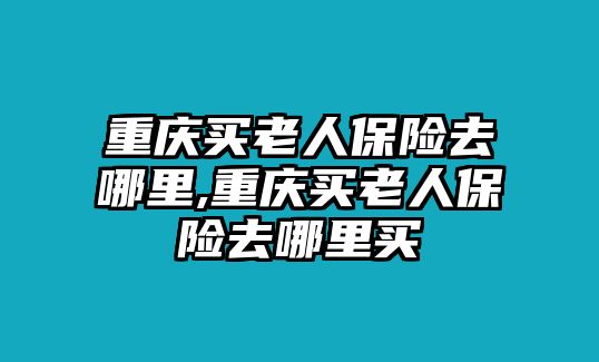 重慶買老人保險去哪里,重慶買老人保險去哪里買