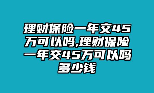 理財保險一年交45萬可以嗎,理財保險一年交45萬可以嗎多少錢