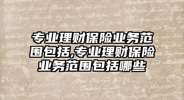 專業(yè)理財保險業(yè)務(wù)范圍包括,專業(yè)理財保險業(yè)務(wù)范圍包括哪些