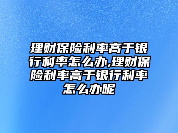 理財(cái)保險(xiǎn)利率高于銀行利率怎么辦,理財(cái)保險(xiǎn)利率高于銀行利率怎么辦呢