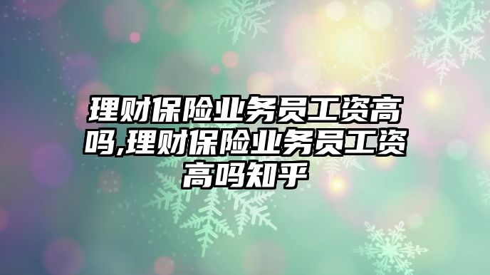 理財保險業(yè)務(wù)員工資高嗎,理財保險業(yè)務(wù)員工資高嗎知乎