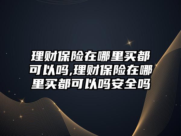 理財保險在哪里買都可以嗎,理財保險在哪里買都可以嗎安全嗎