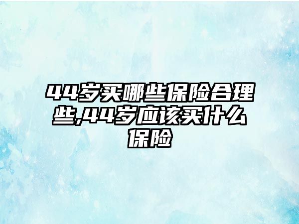 44歲買哪些保險合理些,44歲應(yīng)該買什么保險