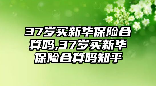 37歲買新華保險(xiǎn)合算嗎,37歲買新華保險(xiǎn)合算嗎知乎