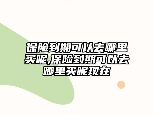 保險(xiǎn)到期可以去哪里買呢,保險(xiǎn)到期可以去哪里買呢現(xiàn)在