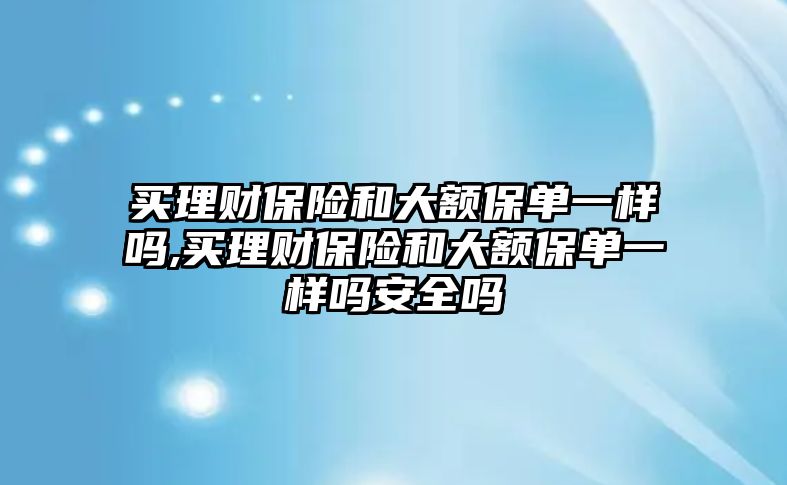 買理財保險和大額保單一樣嗎,買理財保險和大額保單一樣嗎安全嗎