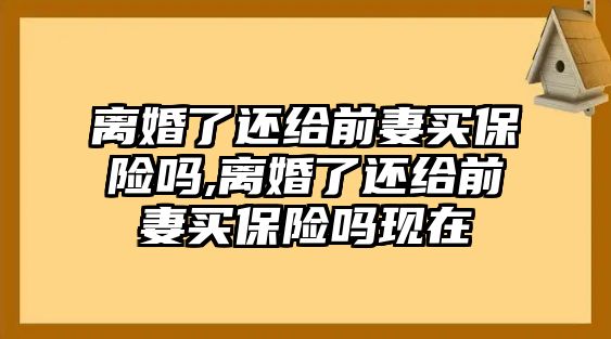 離婚了還給前妻買保險嗎,離婚了還給前妻買保險嗎現(xiàn)在