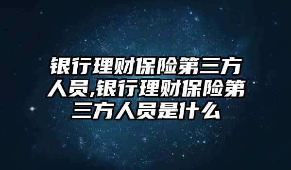 銀行理財保險第三方人員,銀行理財保險第三方人員是什么